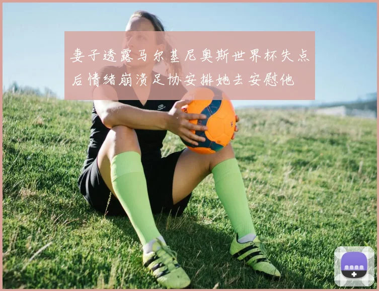 妻子透露马尔基尼奥斯世界杯失点后情绪崩溃足协安排她去安慰他