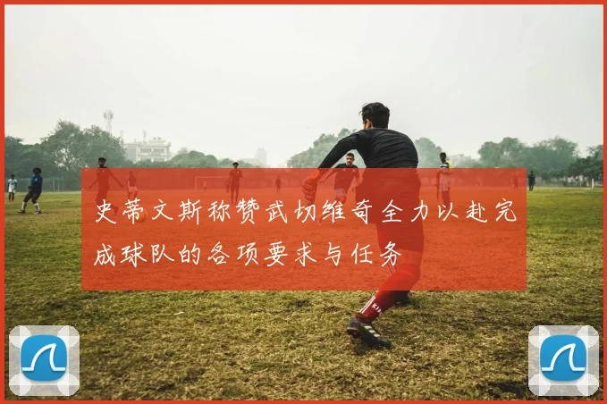 史蒂文斯称赞武切维奇全力以赴完成球队的各项要求与任务