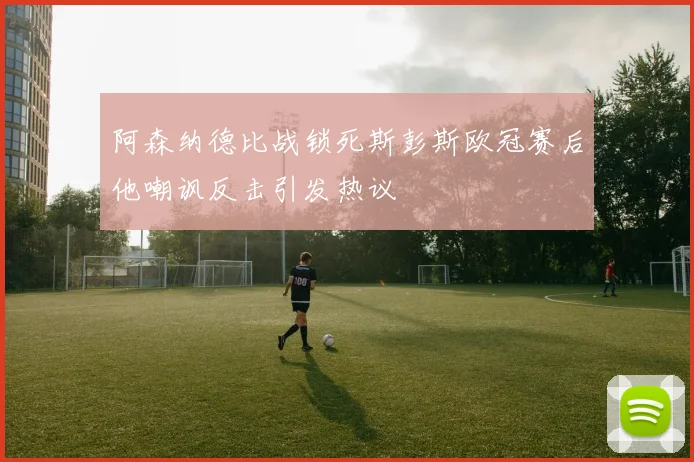 阿森纳德比战锁死斯彭斯欧冠赛后他嘲讽反击引发热议