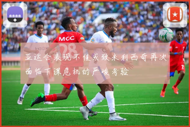 亚运会表现不佳或致米利西奇再次面临下课危机的严峻考验