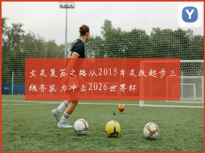 女足复苏之路从2015年足改起步三线齐发力冲击2026世界杯