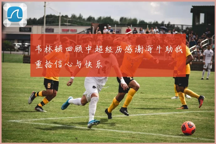 韦林顿回顾中超经历感谢海牛助我重拾信心与快乐
