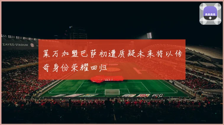 莱万加盟巴萨初遭质疑未来将以传奇身份荣耀回归