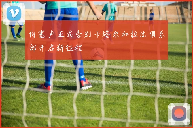 何塞卢正式告别卡塔尔加拉法俱乐部开启新征程