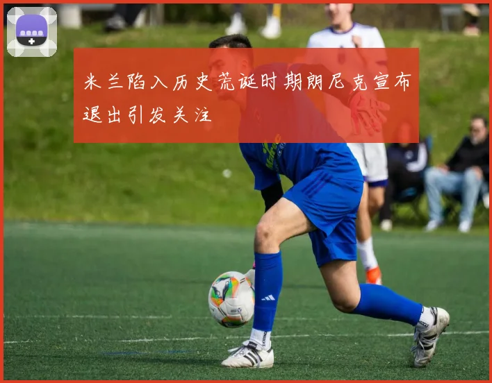 米兰陷入历史荒诞时期朗尼克宣布退出引发关注