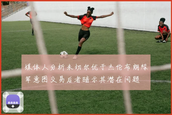 媒体人分析米切尔优于杰伦布朗绿军意图交易后者暗示其潜在问题