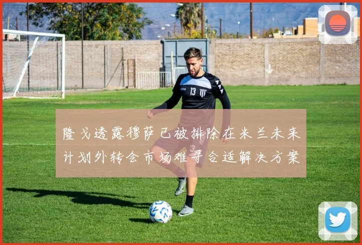隆戈透露穆萨已被排除在米兰未来计划外转会市场难寻合适解决方案