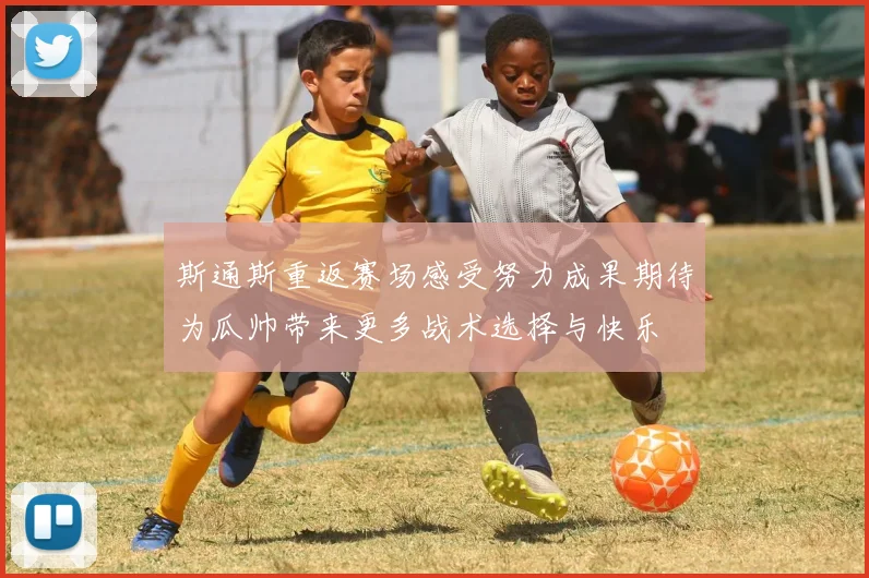 斯通斯重返赛场感受努力成果期待为瓜帅带来更多战术选择与快乐