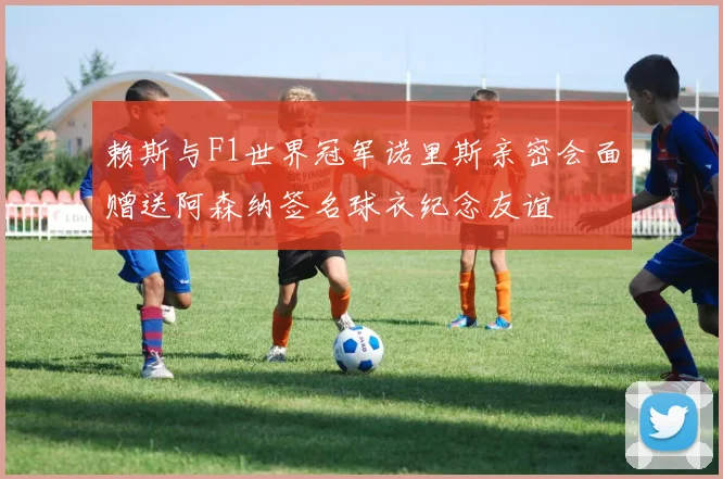 赖斯与F1世界冠军诺里斯亲密会面赠送阿森纳签名球衣纪念友谊