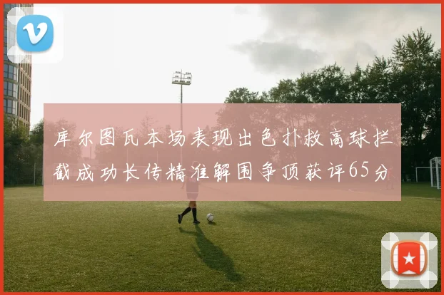 库尔图瓦本场表现出色扑救高球拦截成功长传精准解围争顶获评65分