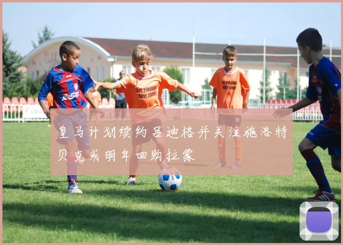皇马计划续约吕迪格并关注施洛特贝克或明年回购拉蒙
