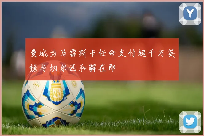 曼城为马雷斯卡任命支付超千万英镑与切尔西和解在即