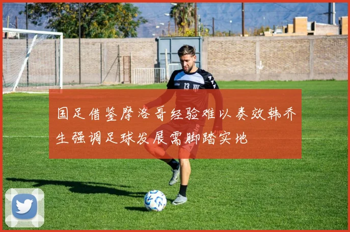 国足借鉴摩洛哥经验难以奏效韩乔生强调足球发展需脚踏实地
