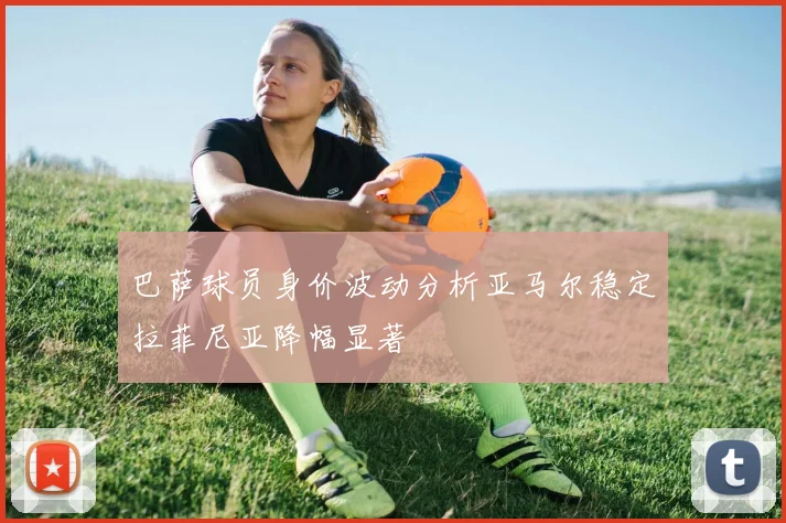 巴萨球员身价波动分析亚马尔稳定拉菲尼亚降幅显著