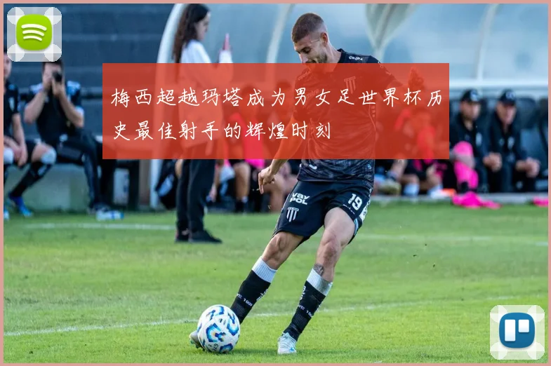 梅西超越玛塔成为男女足世界杯历史最佳射手的辉煌时刻