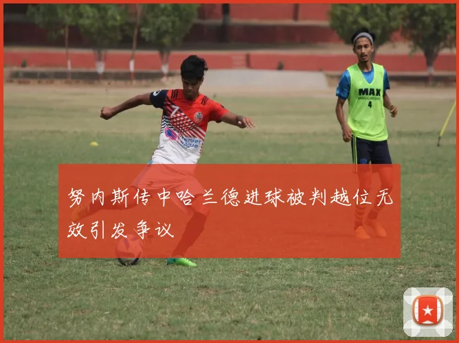 努内斯传中哈兰德进球被判越位无效引发争议