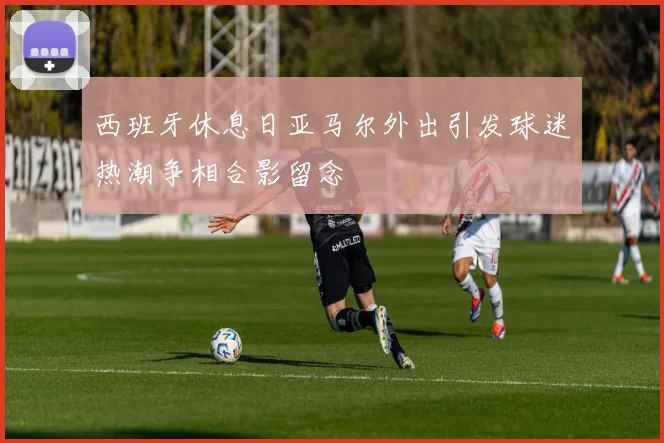 西班牙休息日亚马尔外出引发球迷热潮争相合影留念