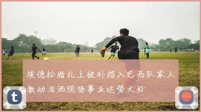 埃德松婚礼上被补招入巴西队家人激动泪洒现场事业运势大好