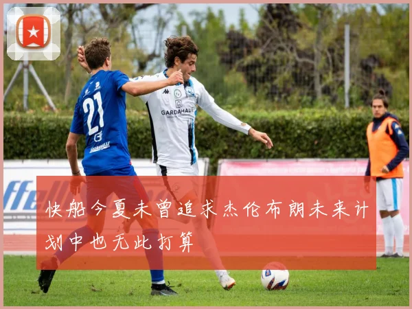 快船今夏未曾追求杰伦布朗未来计划中也无此打算