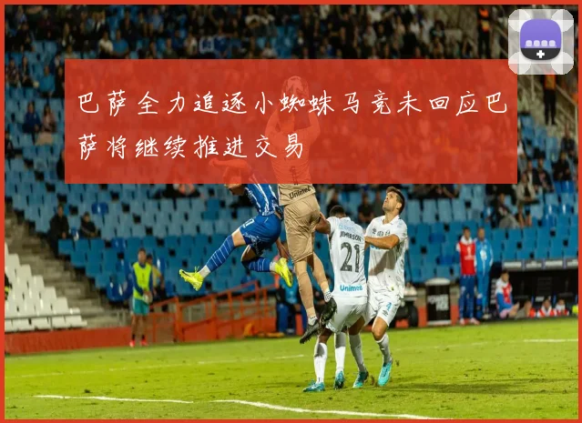 巴萨全力追逐小蜘蛛马竞未回应巴萨将继续推进交易