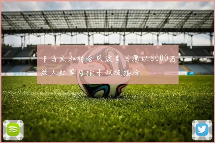 卡马文加转会风波皇马愿以8000万放人红军与枪手积极接洽