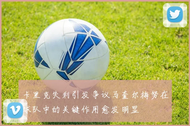 卡里克失利引发争议马奎尔梅努在球队中的关键作用愈发明显