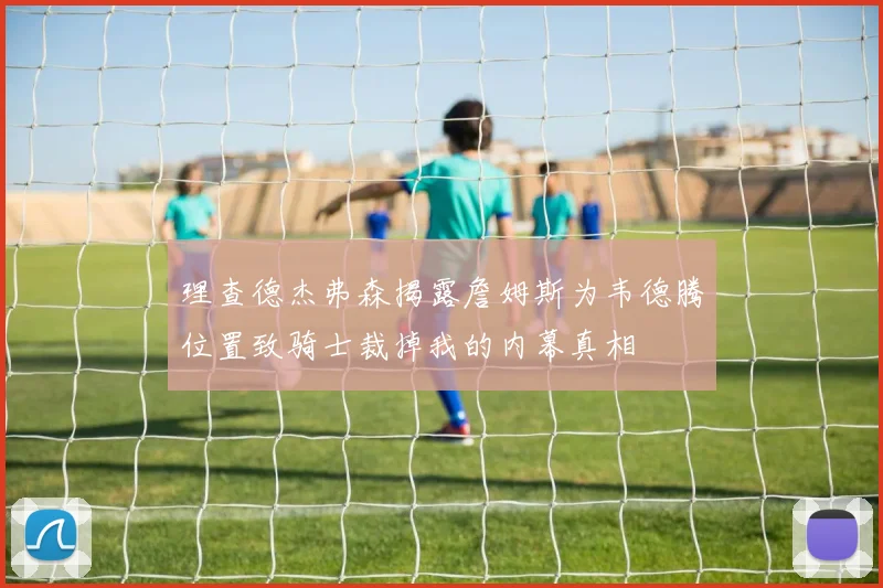理查德杰弗森揭露詹姆斯为韦德腾位置致骑士裁掉我的内幕真相