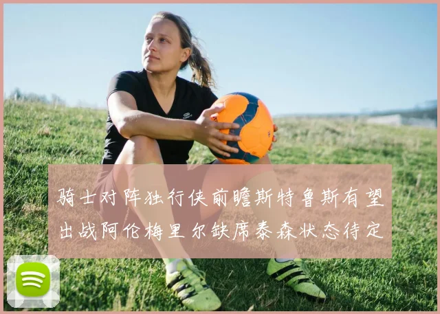 骑士对阵独行侠前瞻斯特鲁斯有望出战阿伦梅里尔缺席泰森状态待定
