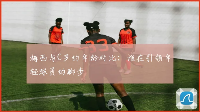 梅西与C罗的年龄对比：谁在引领年轻球员的脚步