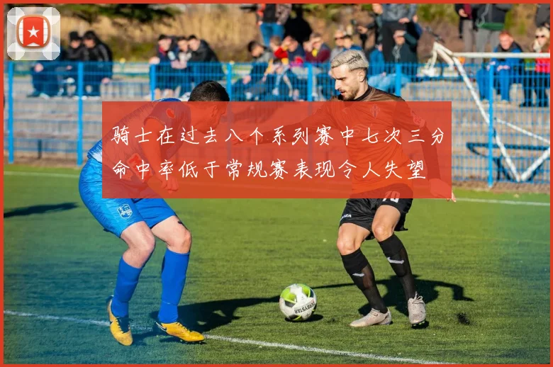 骑士在过去八个系列赛中七次三分命中率低于常规赛表现令人失望