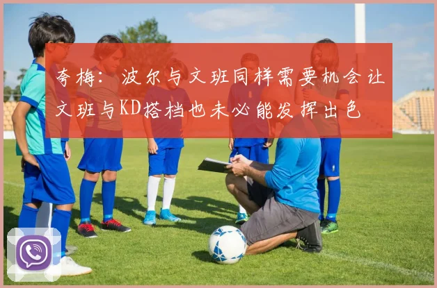 夸梅：波尔与文班同样需要机会让文班与KD搭档也未必能发挥出色