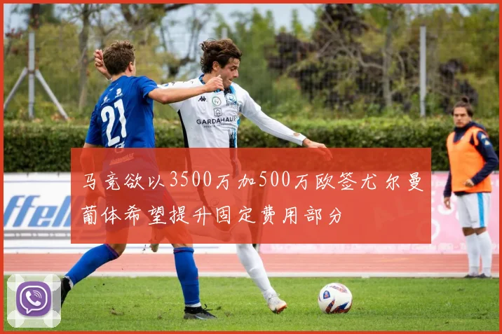 马竞欲以3500万加500万欧签尤尔曼葡体希望提升固定费用部分