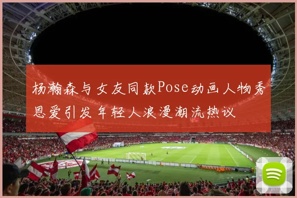 杨瀚森与女友同款Pose动画人物秀恩爱引发年轻人浪漫潮流热议